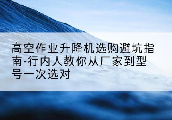 洛扎升降平台厂家-高空作业升降机选购避坑指南-行内人教你从厂家到型号一次选对