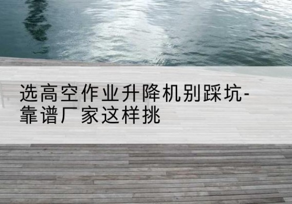 洛扎剪叉式升降机厂家-选高空作业升降机别踩坑-靠谱厂家这样挑