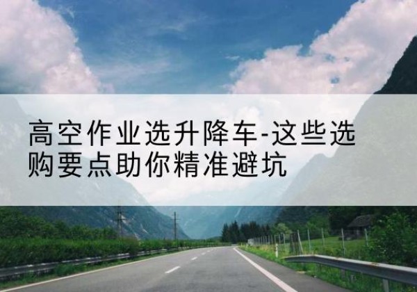 洛扎升降车厂家-高空作业选升降车-这些选购要点助你*避坑