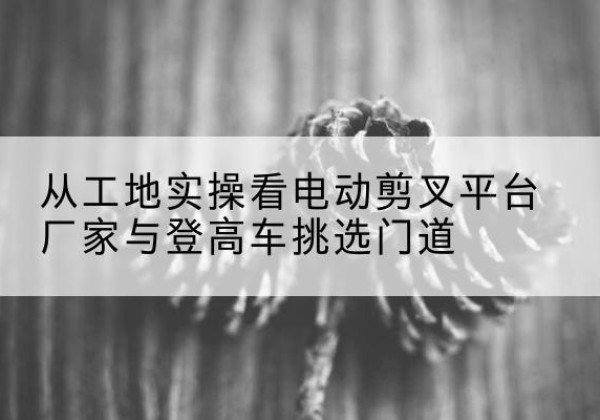 洛扎电动剪叉升降平台厂家-从工地实操看电动剪叉平台厂家与登高车挑选门道